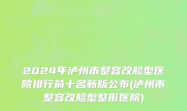 2024年泸州市整容改脸型医院排行前十名新版公布(泸州市整容改脸型整形医院)