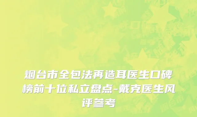 烟台市全包法再造耳医生口碑榜前十位私立盘点-戴克医生风评参考