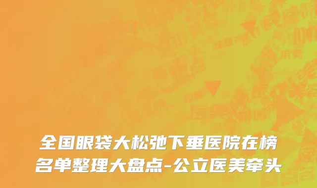 全国眼袋大松弛下垂医院在榜名单整理大盘点-公立医美牵头