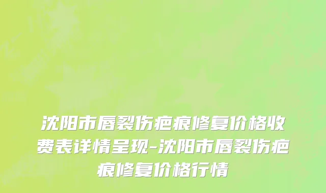 沈阳市唇裂伤疤痕修复价格收费表详情呈现-沈阳市唇裂伤疤痕修复价格行情