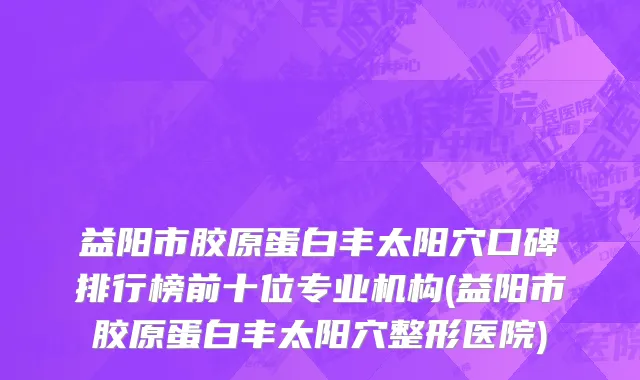 益阳市胶原蛋白丰太阳穴口碑排行榜前十位专业机构(益阳市胶原蛋白丰太阳穴整形医院)