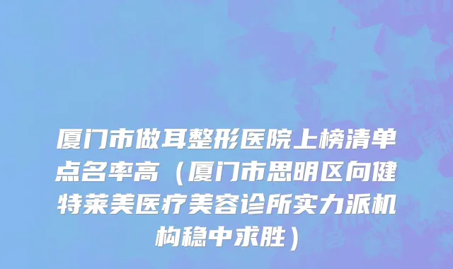 厦门市做耳整形医院上榜清单点名率高（厦门市思明区向健特莱美医疗美容诊所实力派机构稳中求胜）