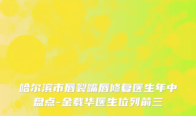 哈尔滨市唇裂嘴唇修复医生年中盘点-金载华医生位列前三