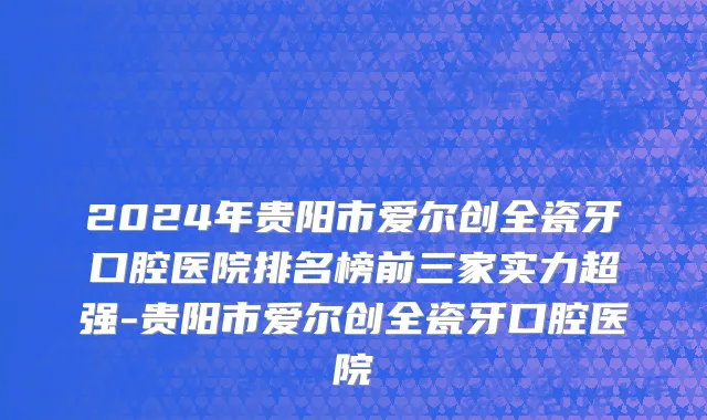 2024年贵阳市爱尔创全瓷牙口腔医院排名榜前三家实力超强-贵阳市爱尔创全瓷牙口腔医院