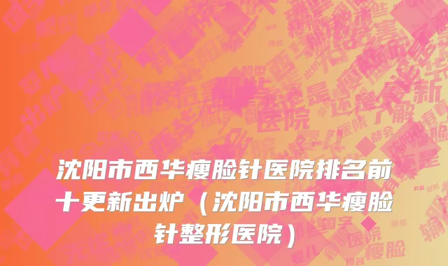 沈阳市西华瘦脸针医院排名前十更新出炉（沈阳市西华瘦脸针整形医院）