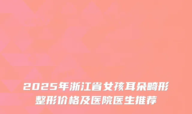 2025年浙江省女孩耳朵畸形整形价格及医院医生推荐