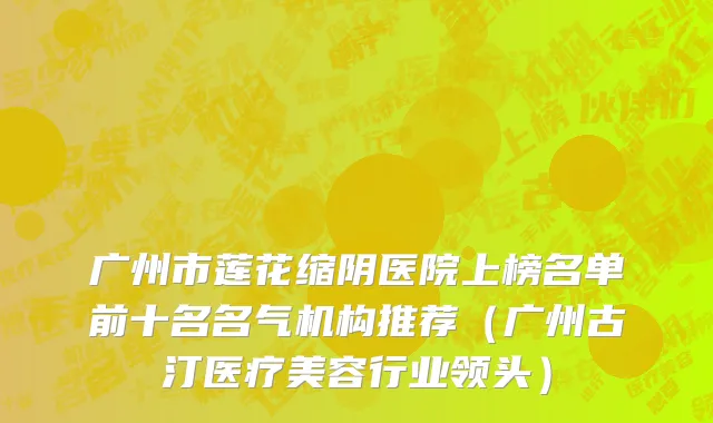 广州市莲花缩阴医院上榜名单前十名名气机构推荐（广州古汀医疗美容行业领头）