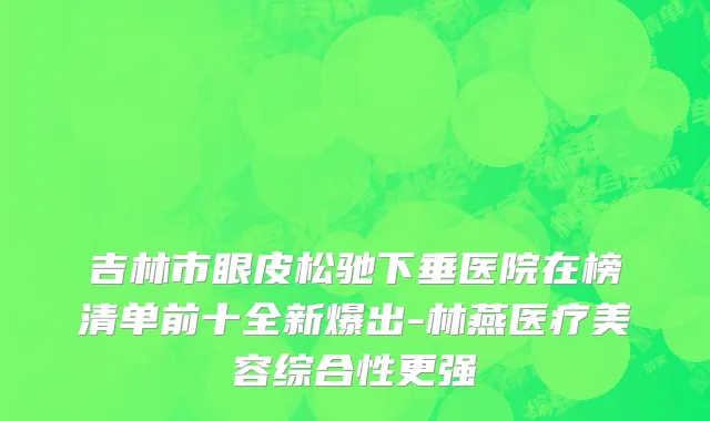 吉林市眼皮松驰下垂医院在榜清单前十全新爆出-林燕医疗美容综合性更强
