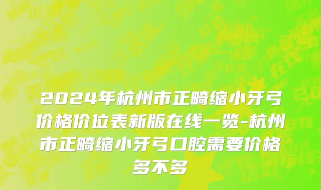 2024年杭州市正畸缩小牙弓价格价位表新版在线一览-杭州市正畸缩小牙弓口腔需要价格多不多