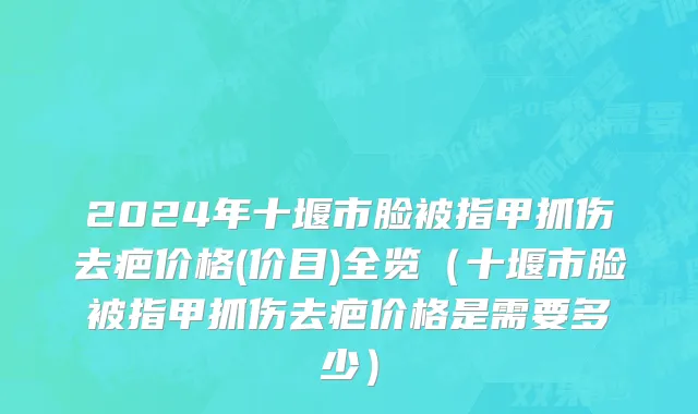 2024年十堰市脸被指甲抓伤去疤价格(价目)全览（十堰市脸被指甲抓伤去疤价格是需要多少）