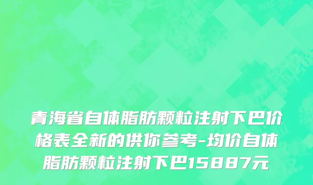 青海省自体脂肪颗粒注射下巴价格表全新的供你参考-均价自体脂肪颗粒注射下巴15887元
