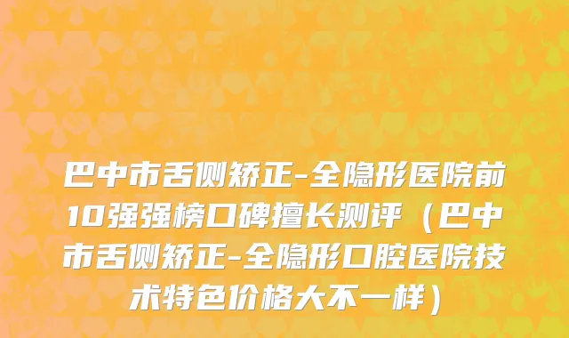 巴中市舌侧矫正-全隐形医院前10强强榜口碑擅长测评（巴中市舌侧矫正-全隐形口腔医院技术特色价格大不一样）