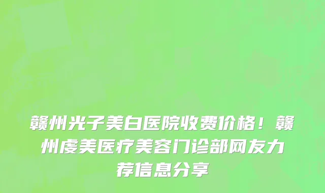 赣州光子美白医院收费价格！赣州虔美医疗美容门诊部网友力荐信息分享