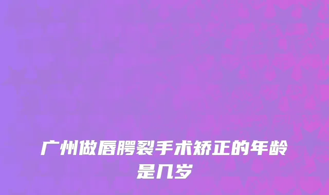 广州做唇腭裂手术矫正的年龄是几岁