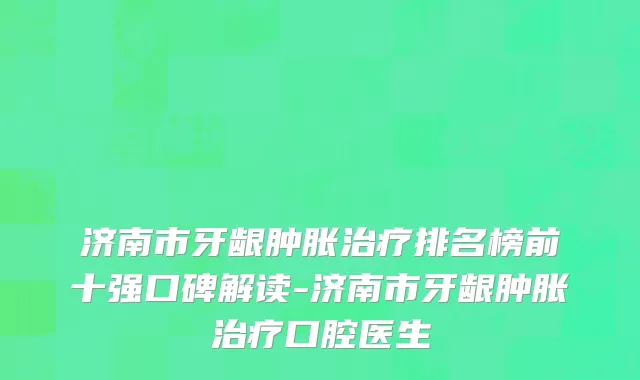 济南市牙龈肿胀治疗排名榜前十强口碑解读-济南市牙龈肿胀治疗口腔医生