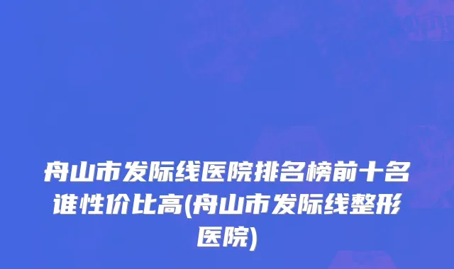 舟山市发际线医院排名榜前十名谁性价比高(舟山市发际线整形医院)
