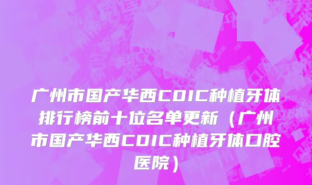 广州市国产华西CDIC种植牙体排行榜前十位名单更新（广州市国产华西CDIC种植牙体口腔医院）