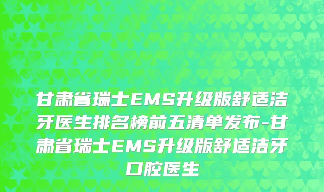 甘肃省瑞士EMS升级版舒适洁牙医生排名榜前五清单发布-甘肃省瑞士EMS升级版舒适洁牙口腔医生