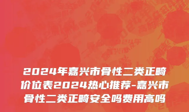 2024年嘉兴市骨性二类正畸价位表2024热心推荐-嘉兴市骨性二类正畸安全吗费用高吗