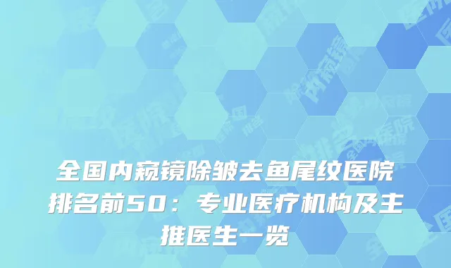 全国内窥镜除皱去鱼尾纹医院排名前50：专业医疗机构及主推医生一览