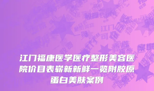江门福康医学医疗整形美容医院价目表崭新新鲜一览附胶原蛋白美肤案例