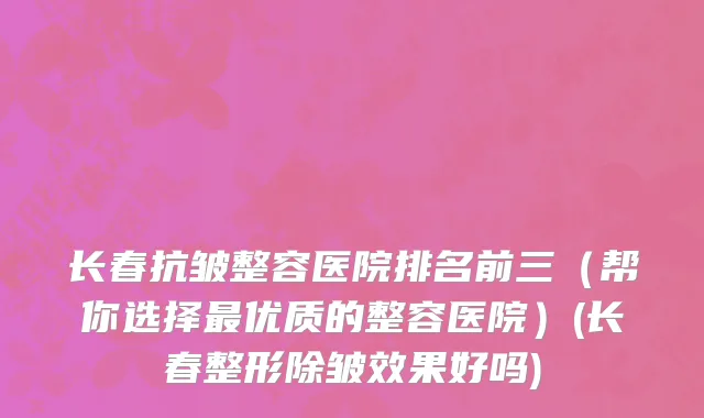 长春抗皱整容医院排名前三（帮你选择最优质的整容医院）(长春整形除皱效果好吗)