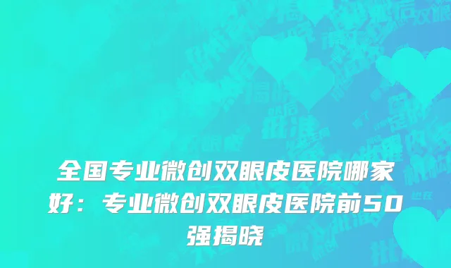 全国专业微创双眼皮医院哪家好：专业微创双眼皮医院前50强揭晓