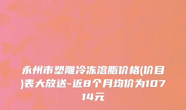 永州市塑雕冷冻溶脂价格(价目)表大放送-近8个月均价为10714元