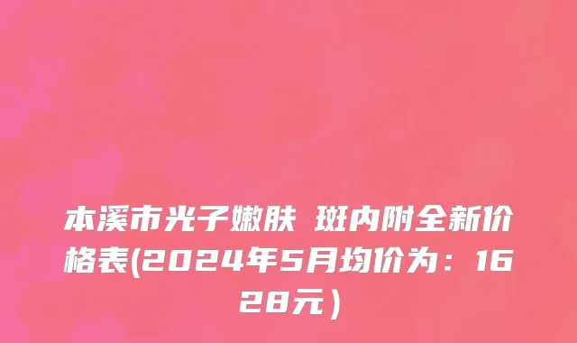 本溪市光子嫩肤袪斑内附全新价格表(2024年5月均价为：1628元）