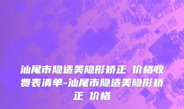 汕尾市隐适美隐形矫正 价格收费表清单-汕尾市隐适美隐形矫正 价格