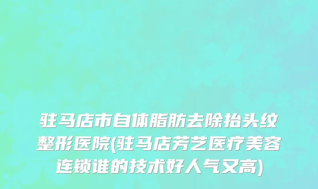 驻马店市自体脂肪去除抬头纹整形医院(驻马店芳艺医疗美容连锁谁的技术好人气又高)