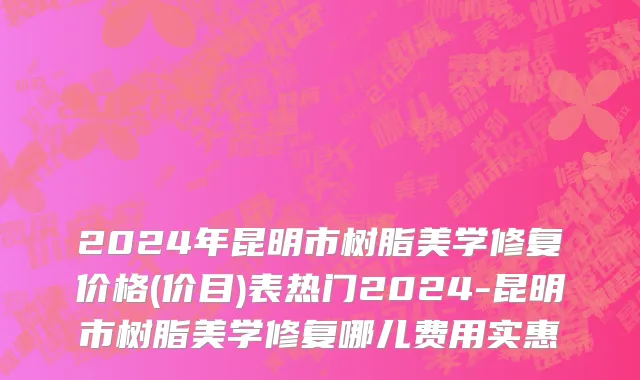 2024年昆明市树脂美学修复价格(价目)表热门2024-昆明市树脂美学修复哪儿费用实惠