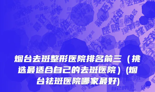 烟台去斑整形医院排名前三（挑选最适合自己的去斑医院）(烟台祛斑医院哪家最好)
