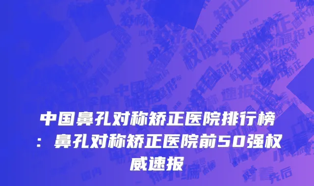 中国鼻孔对称矫正医院排行榜：鼻孔对称矫正医院前50强权威速报