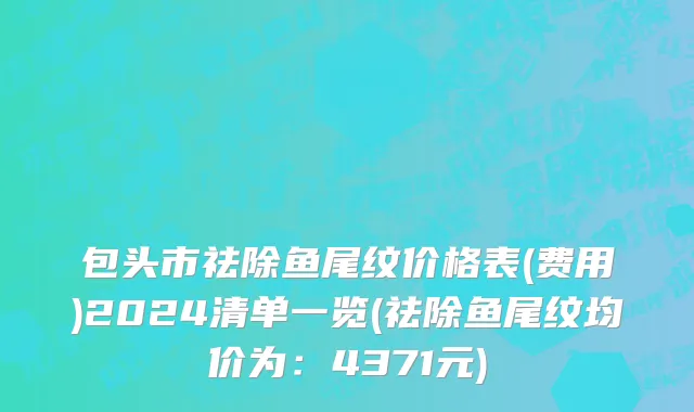 包头市祛除鱼尾纹价格表(费用)2024清单一览(祛除鱼尾纹均价为：4371元)