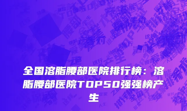 全国溶脂腰部医院排行榜：溶脂腰部医院TOP50强强榜产生