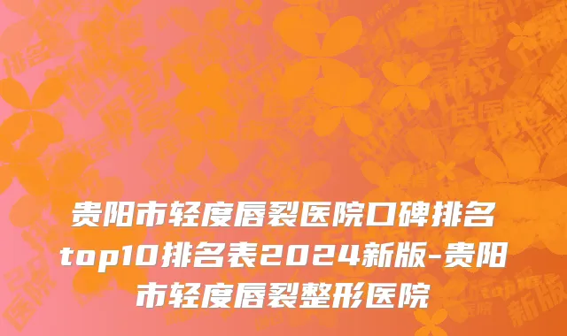 贵阳市轻度唇裂医院口碑排名top10排名表2024新版-贵阳市轻度唇裂整形医院