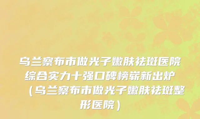 乌兰察布市做光子嫩肤祛斑医院综合实力十强口碑榜崭新出炉（乌兰察布市做光子嫩肤祛斑整形医院）