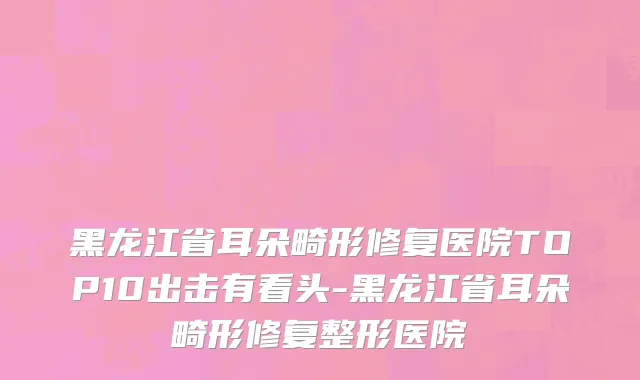 黑龙江省耳朵畸形修复医院TOP10出击有看头-黑龙江省耳朵畸形修复整形医院