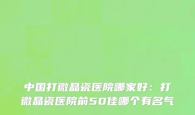 中国打微晶瓷医院哪家好：打微晶瓷医院前50佳哪个有名气
