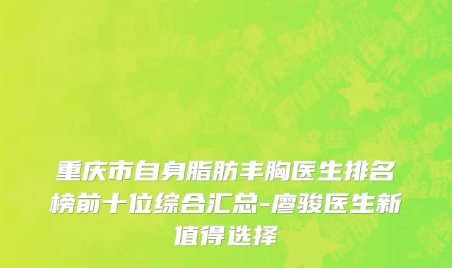 重庆市自身脂肪丰胸医生排名榜前十位综合汇总-廖骏医生新值得选择