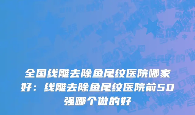 全国线雕去除鱼尾纹医院哪家好：线雕去除鱼尾纹医院前50强哪个做的好