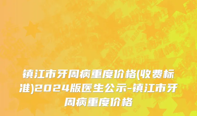 镇江市牙周病重度价格(收费标准)2024版医生公示-镇江市牙周病重度价格