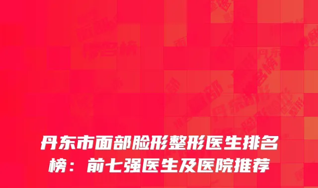 丹东市面部脸形整形医生排名榜：前七强医生及医院推荐