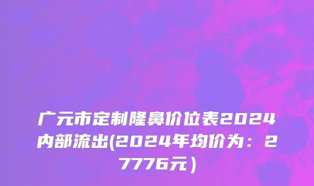 广元市定制隆鼻价位表2024内部流出(2024年均价为：27776元）