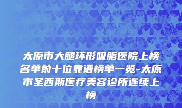 太原市大腿环形吸脂医院上榜名单前十位靠谱榜单一览-太原市圣西斯医疗美容诊所连续上榜