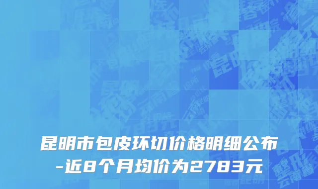 昆明市包皮环切价格明细公布-近8个月均价为2783元