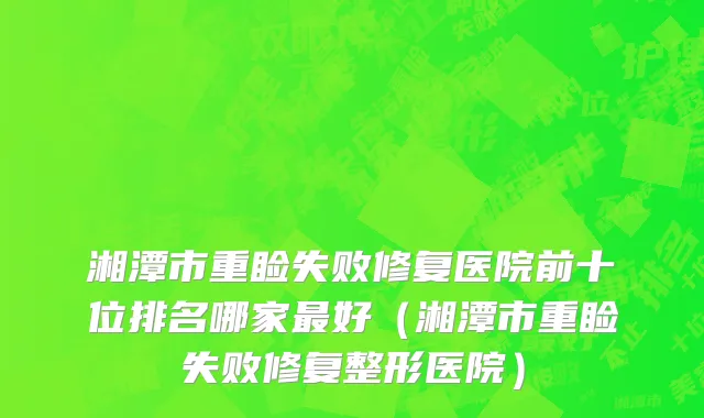 湘潭市重睑失败修复医院前十位排名哪家最好（湘潭市重睑失败修复整形医院）