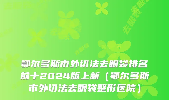 鄂尔多斯市外切法去眼袋排名前十2024版上新（鄂尔多斯市外切法去眼袋整形医院）