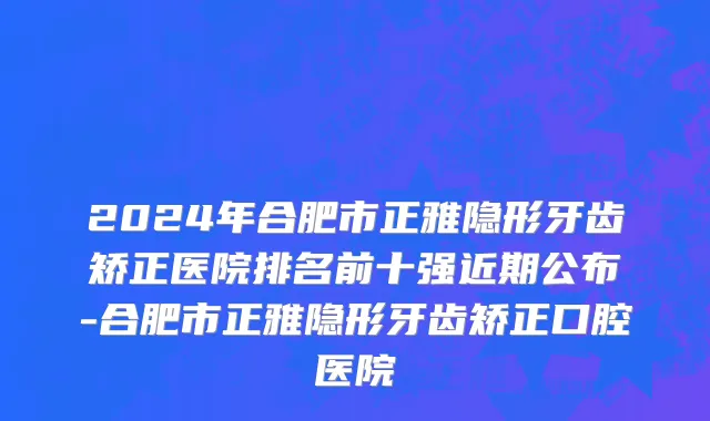 2024年合肥市正雅隐形牙齿矫正医院排名前十强近期公布-合肥市正雅隐形牙齿矫正口腔医院